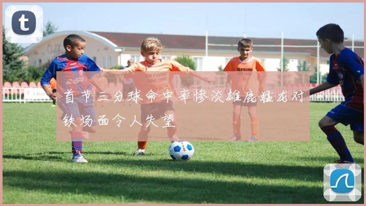 首节三分球命中率惨淡雄鹿猛龙对铁场面令人失望