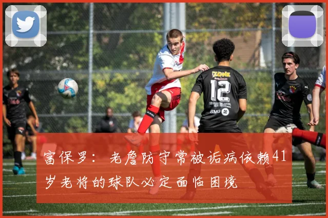 富保罗：老詹防守常被诟病依赖41岁老将的球队必定面临困境