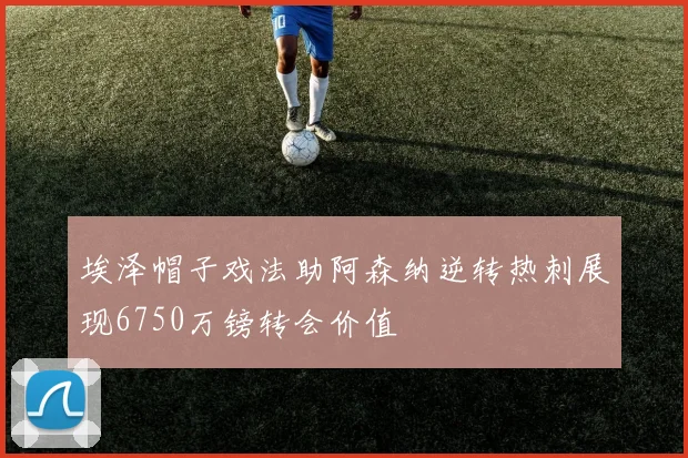 埃泽帽子戏法助阿森纳逆转热刺展现6750万镑转会价值