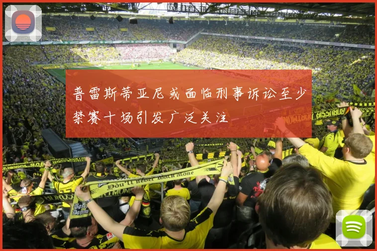 普雷斯蒂亚尼或面临刑事诉讼至少禁赛十场引发广泛关注