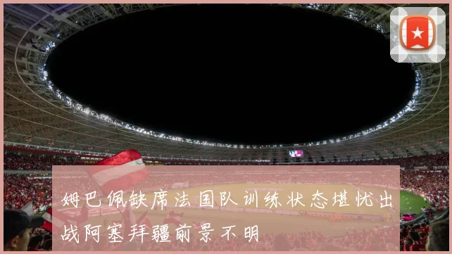 姆巴佩缺席法国队训练状态堪忧出战阿塞拜疆前景不明