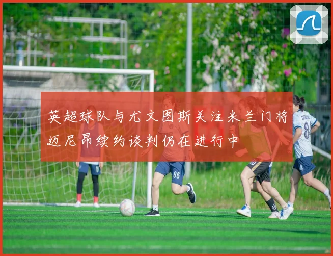 英超球队与尤文图斯关注米兰门将迈尼昂续约谈判仍在进行中