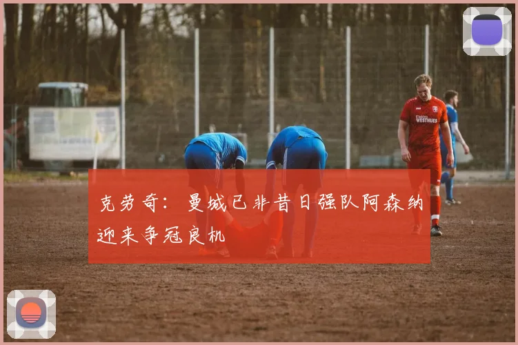 克劳奇：曼城已非昔日强队阿森纳迎来争冠良机