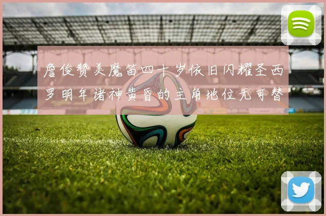 詹俊赞美魔笛四十岁依旧闪耀圣西罗明年诸神黄昏的主角地位无可替代