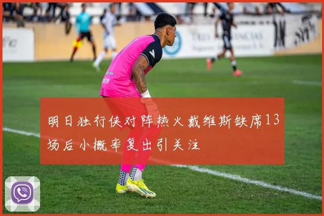明日独行侠对阵热火戴维斯缺席13场后小概率复出引关注