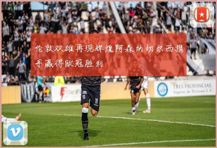 伦敦双雄再现辉煌阿森纳切尔西携手赢得欧冠胜利