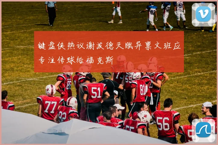 键盘侠热议谢泼德天赋异禀文班应专注传球给福克斯
