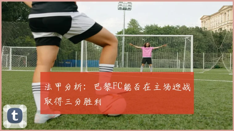 法甲分析：巴黎FC能否在主场迎战取得三分胜利