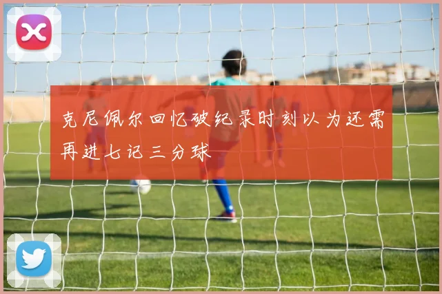 克尼佩尔回忆破纪录时刻以为还需再进七记三分球