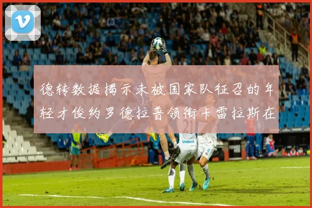 德转数据揭示未被国家队征召的年轻才俊约罗德拉普领衔卡雷拉斯在列