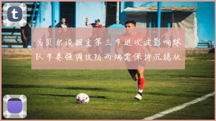 戈贝尔谈掘金第三节进攻波影响球队节奏强调攻防两端需保持沉稳状态
