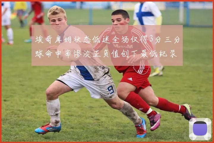 埃奇库姆状态低迷全场仅得3分三分球命中率惨淡正负值创下最低纪录