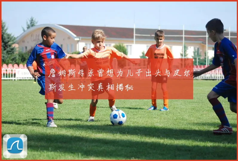 詹姆斯母亲曾想为儿子出头与皮尔斯发生冲突真相揭秘