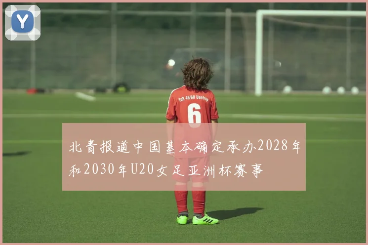 北青报道中国基本确定承办2028年和2030年U20女足亚洲杯赛事