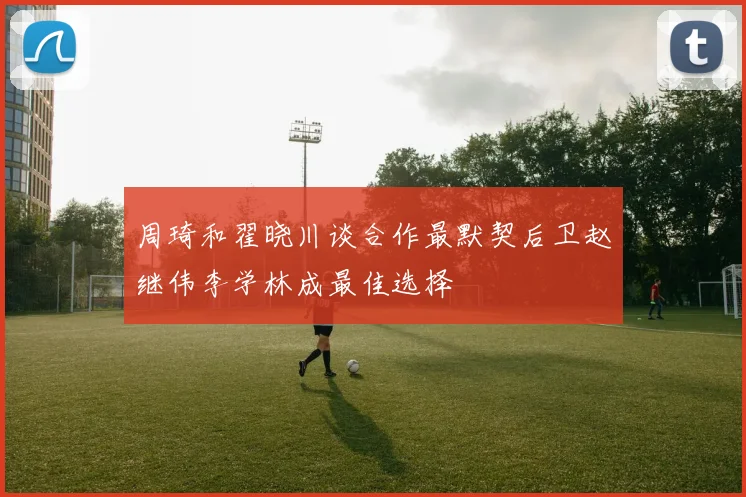 周琦和翟晓川谈合作最默契后卫赵继伟李学林成最佳选择