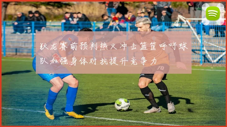 狄龙赛前预判热火冲击篮筐呼吁球队加强身体对抗提升竞争力