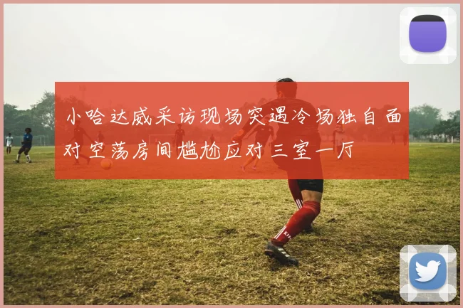 小哈达威采访现场突遇冷场独自面对空荡房间尴尬应对三室一厅