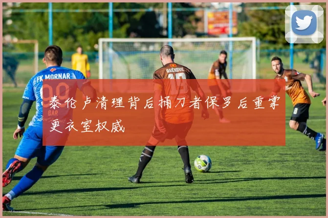 泰伦卢清理背后捅刀者保罗后重掌更衣室权威