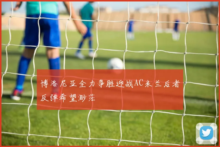 博洛尼亚全力争胜迎战AC米兰后者反弹希望渺茫