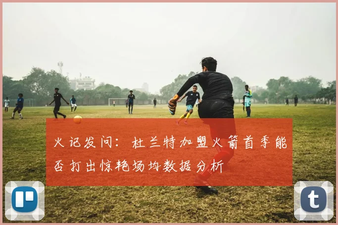 火记发问：杜兰特加盟火箭首季能否打出惊艳场均数据分析