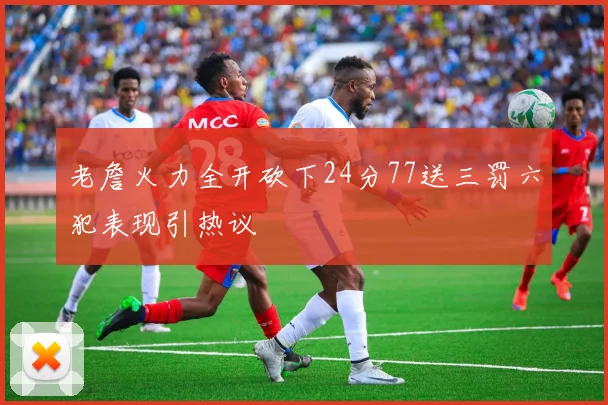 老詹火力全开砍下24分77送三罚六犯表现引热议